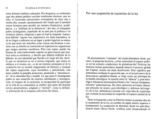 62 En defensa de la intolerancia
entre distintos ámbitos culturales. Por desgracia, se confunden
aquí dos planos político-sociales totalmente distintos: por un
lado, el licenciado universitario cosmopolita de clase alta o
media-alta, armado oportunamente del visado que le permite
cruzar fronteras para atender sus asuntos (financieros, acadé-
micos ...) y "disfrutar de la diferencia"; del otro, el trabajador
pobre (in)migrante, expulsado de su país por la pobreza o la
violencia (étnica, religiosa) y para el cual la elogiada "natura-
leza híbrida" supone una experiencia sin duda traumática, la
de no llegar a radicarse en un lugar y poder legalizar su status,
la de que actos tan sencillos como cruzar una frontera o reu-
nirse con su familia se conviertan en experiencias angustiosas
que exigen enormes sacrificios. Para este sujeto, perder las
formas de vida tradicionales supone un gran trauma que tras-
toca toda su existencia, y decirle que debería disfrutar de lo
híbrido, de una identidad que fluctúa a lo largo del día, decir-
le que su existencia es en sí misma migrante, que nunca es
idéntica a sí misma, etc., es de un cinismo semejante al de la
exaltación (en su Versión vulgarizada) de Deleuze y Guattari
del sujeto esquizoide, cuya rizomática y pulverizada vida
haria estallar la pantalla protectora, paranoide y "protofascis-
ta", de la identidad fija y estable. Lo que para el (in)migrante
pobre es una situación de extremo sufrimiento y desespera-
ción, el estigma de la exclusión, la incapacidad de participar
en la vida de su comunidad, se celebra -por parte del distante
teórico postmoderno, adaptado y "normal"- como la definiti-
va afirmación de la máquina subversiva del deseo ...
Por una suspensión de izquierdas de la ley
El planteamiento "tolerante" del multiculturalista elude, por
tanto, la pregunta decisiva: ¿cómo reinventar el espacio políti-
co en las actuales condiciones de globalización? Politizar las
distintas luchas particulares dejando intacto el proceso global
del Capital, resulta sin duda insuficiente. Esto significa que
deberíamos rechazar la oposición que, en el actual marco de la
democracia capitalista liberal, se erige como eje principal de
la batalla ideológica: la tensión entre la "abierta" y post-ideo-
lógica tolerancia universalista liberal y los "nuevos fundamen-
talismos" particularistas. En clara oposición al Centro liberal,
que presume de neutro, post-ideológico y defensor del impe-
rio de la ley, deberíamos retomar esa vieja idea de izquierdas
que sostiene la necesidad de suspender el espacio neutral de la
ley.
Tanto la Izquierda como la Derecha tienen su propia idea de
la suspensión de la ley en nombre de algún interés superior o
fundamental. La suspensión de derechas, desde los anti-drey-
fusards hasta Oliver North, confiesa estar desatendiendo el
 
