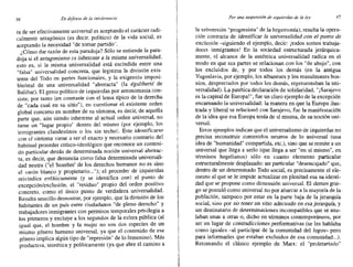 66 En defensa de la inroierancia Por lino suspensión de izquierdas de /0 ley
ra de ser efectivamente universal es aceptando el carácter radi-
calmente antagónico (es decir, político) de la vida social, es
aceptando la necesidad "de tomar partido",
¿Cómo dar razón de esta paradoja? Sólo se entiende la para-
doja si el antagonismo es inherente a la misma universalidad,
esto es, si la misma universalidad está escindida entre una
"falsa" universalldad concreta, que legitima la división exis-
tente del Todo en partes funcionales, y la exigencia imposi-
ble/real de una universalidad "abstracta" (la égaliberté de
Balibar). El gesto político de izquierdas por antonomasia con-
siste, por tanto (en contraste con el lema típico de la derecha
de "cada cual en su sitio"), en cuestionar el existente orden
global concreto en nombre de su síntoma, es decir, de aquella
parte que, aún siendo inherente al actual orden universal, no
tiene un "lugar propio" dentro del mismo (por ejemplo, los
inmigrantes clandestinos o los sin techo), Este identificarse
con el síntoma viene a ser el exacto y necesario contrario del
habitual proceder crítico-ideológico que reconoce un conteni-
do particular detrás de determinada noción universal abstrac-
ta, es decir, que denuncia como falsa determinada universali-
.dad neutra ("el 'hombre' de los derechos humanos no es sino
el varón blanco y propietario..."); el proceder de izquierdas
reivindica enfáticamente (y se identifica con) el punto de
excepción/exclusión, el "residuo" propio del orden positivo
concreto, como el único punto de verdadera universalidad.
Resulta sencillo demostrar, por ejemplo, que la división de los
habitantes de un país entre ciudadanos "de pleno derecho" y
trabajadores inmigrantes con permisos temporales privilegia a
los primeros y excluye a los segundos de la esfera pública (al
igual que, el hombrc y la mujer no son dos especies de un
mismo género humano universal, ya que el contenido de ese
género implica algún tipo de "represión" de lo femenino). Más
productiva, teorética y políticamente (ya que abre el camino a
la subversión "progresista" de la hegemonía), resulta la opera-
ción contraria de identiticer la universalidad con el punto de
exclusión -siguiendo el ejemplo, decir: ¡todos somos trabaja-
dores inmigrantes! En la sociedad estructurada jerárquica-
mente, el alcance de la auténtica universalidad radica en el
modo en que sus partes se relacionan con los "de abajo", con
los excluidos de, y por todos los demás (en la antigua
Yugoslavia, por ejemplo, los albaneses y los musulmanes bos-
nios, despreciados por todos los demás, representaban la uni-
versalidad). La patética declaración de solidaridad, "¡Sarajevo
es la capital de Europa!", fue un claro ejemplo de la excepción
encarnando la universalidad: la manera en que la Europa ilus-
trada y liberal se relacionó con Sarajevo, fue la manifestación
de la idea que esa Europa tenía de sí misma, de su noción uni-
versal.
Estos ejemplos indican que el universalismo de izquierdas no
precisa reconstruir contenidos neutros de lo universal (una
idea de "humanidad" compartida, etc.), sino que se remite a un
universal que llega a serlo (que llega a ser "en sí mismo", en
términos hegelianos) sólo en cuanto elemento particular
estructuralmente desplazado: un particular "desencajado" que,
dentro de un determinado Todo social, es precisamente el ele-
mento al que se le impide actualizar en plenitud esa su identi-
dad que se propone como dimensión universal. El demos grie-
go se postuló como universal no por abarcar a la mayoría de la
población, tampoco por estar en la parte baja de la jerarquía
social, sino por no tener un sitio adecuado en esa jerarquía, y
ser destinatario de determinaciones incompatibles que se anu-
laban unas a otras 0, dicho en términos contemporáneos, por
ser un lugar de contradicciones perforrnativas (se les hablaba
como iguales -al participar de la comunidad del logos- pero
para informarles que estaban excluidos de esa comunidad...).
Retomando el clásico ejemplo de Marx: el "proletariado"
 