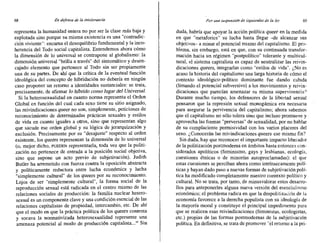 68 En defensa de la intolerancia Por una suspensión de izquierdas de la ley 69
representa la humanidad entera no por ser la clase más baja y
explotada sino porque su misma existencia es una "contradic-
ción viviente": encarna el desequilibrio fundamental y la inco-
herencia del Todo social capitalista. Entendemos ahora cómo
la dimensión de lo universal se contrapone al globalismo: la
dimensión universal "brilla a través" del sintomático y desen-
cajado elemento que pertenece al Todo sin ser propiamente
una de su partes. De ahí que la crítica de la eventual función
ideológica del concepto de hibridación no debería en ningún
caso proponer un retorno a identidades sustanciales: se trata,
precisamente, de afirmar lo hibrido como lugar del Universal.
Si la heterosexualidad en cuanto norma representa el Orden
Global en función del cual cada sexo tiene su sitio asignado,
las reivindicaciones queer no son, simplemente, peticiones de
reconocimiento de determinadas prácticas sexuales y estilos
de vida en cuanto iguales a otros, sino que representan algo
que sacude ese orden global y su lógica de jerarquización y
exclusión. Precisamente por su "desajuste" respecto al orden
existente, los queets representan la dimensión de lo universal
(o, mejor dicho, PUEDEN representarla, toda vez que la politi-
.zación no pertenece de entrada a la posición social objetiva,
sino que supone un acto previo de subjetivación). Judith
Butler ha arremetido con fuerza contra la oposición abstracta
y políticamente reductora entre lucha económica y lucha
"simplemente cultural" de los queers por su reconocimiento.
Lejos de ser "simplemente cultural", la forma social de la
reproducción sexual está radicada en el centro mismo de las
relaciones sociales de producción: la familia nuclear hetero-
sexual es un componente clave y una condición esencial de las
relaciones capitalistas de propiedad, intercambio, etc. De ahí
que el modo en que la práctica política de los queets contesta
y socava la normativizada heterosexualidad represente una
amenaza potencial al modo de producción capitalista...1O
Sin
duda, habría que apoyar la acción política queer en la medida
en que "metaforice" su lucha hasta llegar -de alcanzar sus
objetivos- a minar el potencial mismo del capitalismo. El pro-
blema, sin embargo, está en que, con su continuada transfor-
mación hacia un régimen "postpolítico" tolerante y multicul-
tural, el sistema capitalista es capaz de neutralizar las reivin-
dicaciones queets, integrarlas como "estilos de vida". ¿No es
acaso la historia del capitalismo una larga historia de cómo el
contexto ideológico-político dominante fue dando cabida
(limando el potencial subversivo) a los movimientos y reivin-
dicaciones que parecían amenazar su misma supervivenciao
Durante mucho tiempo, los defensores de la libertad sexual
pensaron que la represión sexual monogarnica era necesaria
para asegurar la pervivencia del capitalismo; ahora sabemos
que el capitalismo no sólo tolera sino que incluso promueve y
aprovecha las formas "perversas" de sexualidad, por no hablar
de su complaciente permisividad con los varios placeres del
sexo. ¿Conocerán las reivindicaciones queers ese mismo fin?
Sin duda, hay que reconocer el importante impacto liberador
de la politización postmoderna en ámbitos hasta entonces con-
siderados apolíticos (feminismo, gays y lesbianas, ecología,
cuestiones étnicas o de minorías autoproclamadas): el que
estas cuestiones se perciban ahora como intrínsecamente polí-
ticas y hayan dado paso a nuevas formas de subjetivación polí-
tica ha modificado completamente nuestro contexto político y
culturaL No se trata, por tanto, de minusvalorar estos desarro-
llos para anteponerles alguna nueva versión del esencialismo
económico; el problema radica en que la despolitización de la
economía favorece a la derecha populista con su ideología de
la mayoría moral y constituye el principal impedimento para
que se realicen esas reivindicaciones (feministas, ecologistas,
etc.) propias de las formas postmodernas de la subjetivación
política. En definitiva, se trata de promover "el retorno a la pri-
 