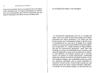 70 En defensa de /0 intolerancia
macía de la economía" pero no en perjuicio de las reivindica-
ciones planteadas por las formas postmodernas de politiza-
ción, sino, precisamente, para crear las condiciones que per-
mitan la realización más eficaz de esas reivindicaciones.
La sociedad del riesgo y sus enemigos
La recientemente popularizada teoría de la "sociedad del
riesgo" tiene en su punto de mita estas paradojas de la lógica
post-política del actual capitalismo." Los riesgos que esta
teoría menciona son el calentamiento global, la capa de ozono,
la enfermedad de las vacas locas, el peligro de la energía
nuclear, las consecuencias imprevisibles de la genética aplica-
da a la agricultura, etc., riesgos llamados de "baja probabili-
dad pero de consecuencias desastrosas": nadie sabe cuán
inminente es el riesgo, la probabilidad de que se produzca una
catástrofe planetaria es escasa, pero de producirse la catástro-
fe, sería definitiva. Los biólogos advierten que el creciente
recurso a la química en nuestra alimentación y medicación
puede traer consigo la extinción del género humano, no por
una catástrofe ecológica, sino simplemente porque nos esteri-
liza -desenlace improbable, pero no menos catastrófico de
producirse. Nuestro modus vivendi estaría acosado por unas
amenazas nuevas que serían "riesgos inventados, fabricados":
el resultado de la econornia humana, de intervenciones tec-
 
