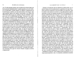 76 En defensa de fa intolerancia La sociedaddel riesgo )-' SII,f eneoneos
cías. Y nada permite pensar que la politización democrática de
las decisiones fundamentales, la participación activa de milla-
res de individuos, pueda mejorar la calidad y pertinencia de
las decisiones y reducir, así, de manera eficaz, los riesgos; vale
aquí aquella réplica del católico practicante a la crítica del
liberal ateo para el que los católicos eran tan estúpidos como
para creer en la infalibilidad del Papa: "Nosotros, los católi-
cos, al menos creemos en la infalibilidad de UNA, y sólo una,
persona; pero la democracia, ¿no se basa en la idea bastante
más peligrosa de la infalibilidad de la mayoría de la población,
es decir, la infalibilidad de millones de personas?". El sujeto
se encuentra así en una situación kafkiana en la que se siente
culpable por no saber los motivos de su culpabilidad: la idea
de que las decisiones que ya ha tomado pueden acabar ponién-
dole en peligro y que no conocerá la verdad de sus decisiones
sino cuando ya sea demasiado tarde, no deja de angustiarle.
Recordemos aquí el personaje de Forrest Gump, ese perfecto
"mediador evanescente", el exacto opuesto del Maestro (el que
registra simbólicamente un acontecimiento nombrándolo, ins-
cribiéndolo en el Gran Otro): Gump es el espectador inocente
que, sin hacer más que lo que hace, provoca cambios de pro-
porciones históricas. Visita Berlín para jugar al fútbol, envía
por descuido la pelota al otro lado del muro y da inicio al pro-
ceso que acabará con su caída; visita Washington, se hospeda
en el complejo Watergate, en plena noche'advierte cosas raras
en las habitaciones al otro lado del patio, llama al vigilante y
desencadena los acontecimientos que darán con la destitución
de Nixon: ¿no es acaso la metáfora misma de la situación que
celebran los seguidores de la noción de "sociedad del riesgo",
una situación en la, que los efectos finales escapan a nuestra
comprensión?
Aunque la disolución de las referencias tradicionales sea el
motivo clásico de la modernización capitalista del siglo dieci-
nueve descrito numerosas veces por Marx (el credo del "todo
lo sólido se desvanece en el aire"), el eje principal del análisis
marxiano es que esa inaudita disolución de la totalidad de las
formas tradicionales lejos dar paso a una sociedad donde los
individuos rigen colectiva y libremente sus vidas, 'genera su
propia forma de desarrollo, un desarrollo anónimo enmasca-
rado por las relaciones de mercado. Por un lado, el mercado
alimenta una dimensión fundamental del riesgo: es un meca-
nismo impenetrable que, de un modo totalmente imprevisible,
tanto puede arruinar los esfuerzos del trabajador honesto
como enriquecer al dudoso especulador -nadie sabe cómo se
resuelve una especulación. Pero, aunque los actos pudieran
tener consecuencias imprevisibles e inesperadas, persistía
entonces la idea de que la "mano invisible del mercado" las
coordinaba; eran las premisas de la ideología del libre merca-
do: cada uno persigue sus propios intereses pero el resultado
final de la confrontación e interacción entre las múltiples ini-
ciativas individuales y los distintos propósitos contrapuestos
es el equilibrio social global. En esta idea de "la astucia de la
Razón", el gran Otro persiste como Sustancia social en la que
todos participan con sus actos, como el agente espectral y mis-
terioso que acaba restableciendo el equilibrio. La idea marxis-
na fundamental, claro está, es que esta figura del gran Otro, de
la Sustancia social alienada, es decir, del mercado anónimo
como forma moderna del desarrollo, puede ser sustituida de
modo que la vida social quede sometida al control de la "inte-
ligencia colectiva" de la humanidad. Marx se ceñía así a los
límites de la "primera modernización" que aspiraba a estable-
cer una sociedad transparente a sí misma y regulada por la
"inteligencia colectiva"; poco importa que ese proyecto se rea-
lizara perversamente con el socialismo-realmente-existente:
 