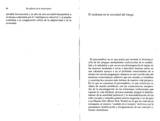 80 En defensa de la intolerancia
netrable Inconsciente y la idea de una sociedad transparente a
sí misma controlada por la "inteligencia colectiva"), sí pueden
contribuir a la comprensión crítica de la subjetividad y de la
economía.
El malestar en la sociedad del riesgo
El psicoanálisis no es una teoría que lamente la desintegra-
ción de las antiguas modalidades tradicionales de la estabili-
dad y la sabiduría o que vea en esa desintegración el origen de
las neurosis modernas e invite a descubrir nuestras raíces en
una sabiduría arcaica o en el profundo conocimiento de sí
mismo (la versión junguiana); tampoco es una versión más del
moderno conocimiento reflexivo que nos enseñe a vislumbrar
y controlar los secretos más íntimos de nuestra vida psíquica.
En lo que se concentra el psicoanálisis, lo que constiluye su
objeto de estudio predilecto, son las consecuencias inespera-
das de la desintegración de las estructuras tradicionales que
regulan la vida libidinal: procura entender porqué el debilita-
miento de la autoridad patriarcal y la desestabilización de los
roles sociales y sexuales genera nuevas angustias y no da paso
a un Mundo feliz (Brave New World) en el que los individuos
entregados al creativo "cuidado de sí mismos" disfruten con la
permanente modificación y reorganización de sus múltiples y
Huidas identidades.
 