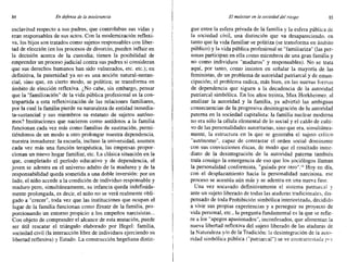 84 En defensa de la intolerancia El malestar en la sociedad del riesgo 85
esclavitud respecto a sus padres, que controlaban sus vidas y
eran responsables de sus actos. Con la modernización reflexi-
va, los hijos son tratados como sujetos responsables con liber-
tad de elección (en los procesos de divorcio, pueden influir en
la decisión acerca de la custodia; tienen la posibilidad de
emprender un proceso judicial contra sus padres si consideran
que sus derechos humanos han sido vulnerados, etc. etc.); en
definitiva, la paternidad ya no es una noción natural-sustan-
cial, sino que, en cierto modo, se politiza; se transforma en
ámbito de elección reflexiva. ¿No cabe, sin embargo, pensar
que la "familización" de la vida pública profesional es la con-
trapartida a esta reflexivizaci6n de las relaciones familiares,
por la cual la familia pierde su naturaleza de entidad inmedia-
ta-sustancial y sus miembros su estatuto de sujetos autóno-
mos? Instituciones que nacieron como antídotos a la familia
funcionan cada vez más como familias de sustitución, permi-
tiéndonos de un modo u otro prolongar nuestra dependencia,
nuestra inmadurez: la escuela, incluso la universidad, asumen
cada vez más una .función terapéutica, las empresas propor-
cionan un nuevo hogar familiar, etc. La clásica situación en la
que, completado el período educativo y de dependencia, el
joven se adentra en el universo adulto de la madurez y de la
responsabilidad queda sometida a una doble inversión: por un
lado, el niño accede a la condición de individuo responsable y
maduro pero, simultáneamente, su infancia queda indefinida-
mente prolongada, es decir, el niño no se verá realmente obli-
gado a "crecer", toda vez que las instituciones que ocupan el
lugar de la familia funcionan como Ersatz de la familia, pro-
porcionando un entorno propicio a los empeños narcisistas...
Con objeto de comprender el alcance de esta mutación, puede
ser útil rescatar el triángulo elaborado por Hegel: familia,
sociedad civil (la interacción libre de individuos ejerciendo su
libertad reflexiva) y Estado. La construcción hegeliana distin-
gue entre la esfera privada de la familia y la esfera pública de
la sociedad civil, una distinción que va desapareciendo, en
tanto que la vida familiar se politiza (se transforma en ámbito
público) y la vida pública profesional se "familiariza" (las per-
sonas participan en ella como miembros de una gran familia y
no como individuos "maduros" y responsables). No se trata
aquí, por tanto, como insisten en señalar la mayoría de las
feministas, de un problema de autoridad patriarcal y de eman-
cipación; el problema radica, más bien, en las nuevas forrnas
de dependencia que siguen a la decadencia de la autoridad
patriarcal simbólica. En los años treinta, Max Horkheirner, al
analizar la autoridad y la familia, ya advirtió las ambiguas
consecuencias de la progresiva desintegración de la autoridad
paterna en la sociedad capitalista: la familia nuclear moderna
no era sólo la célula elemental de lo social y el caldo de culti-
vo de las personalidades autoritarias, sino que era, simultánea-
mente, la estructura en la que se generaba el sujeto crítico
"autónomo", capaz de contrastar el orden social dominante
con sus convicciones éticas, de modo que el resultado inme-
diato de la desintegración de la autoridad paterna también
traía consigo la emergencia de eso que los sociólogos llaman
la personalidad conformista, "guiada por otro"." Hoy en día,
con el desplazamiento hacia la personalidad narcisista, ese
proceso se acentúa aún más y se adentra en una nueva fase.
Una vez socavado definitivamente el sistema patriarcal y
ante un sujeto liberado de todas las ataduras tradicionales, dis-
pensado de toda Prohibición simbólica interiorizada, decidido
a vivir sus propias experiencias y a perseguir su proyecto de
vida personal, etc., la pregunta fundamental es la que se refie-
re a los "apegos apasionados", inconfesados, que alimentan la
nueva libertad reflexiva del sujeto liberado de las ataduras de
la Naturaleza y/o de la Tradición: la desintegración de la auto-
ridad simbólica pública C'patnarcal") se ve contrarrestada por
 