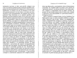 90 En defensa de la intolerancia El malestar en la sociedad de! riesgo 91
madamente narcisista, es decir, que percibe cualquier cosa
como una amenaza potencial para su precario equilibrio ima-
ginario (la universalización de la lógica de la victimización es
significativa: el contacto con otro ser humano se vive como
una amenaza potencial; si el otro fuma, si me lanza una mira-
da golosa, ya me está agrediendo). En cualquier caso, lejos de
permitirle flotar libremente en su plácido equilibrio, este
repliegue narcisista entrega al sujeto a la (no tan) suave suerte
de la compulsión superyoica de gozar. La subjetividad supues-
tamente "postmoderna" induce así, ante la ausencia de Prohi-
bición simbólica, una especie de "superyoización" directa del
Ideal imaginario; los hackers-programadores "postmodernos",
esos extravagantes excéntricos contratados por las grandes
empresas para seguir con sus juegos en un ambiente informal,
son un buen ejemplo de esto. Se les conmina a ser lo que son,
a responder a sus idiosincrasias más íntimas; se les permite
ignorar las normas sociales del vestir y del trato (sólo se ciñen
a unas pautas básicas, de distante tolerancia hacia la idiosin-
crasia de los demás); están, en cierto modo, realizando una
especie de utopía proto-socialista que anula la oposición entre
actividad comercial alienada, lucrativa, y el pasatiempo priva-
do al que se juega, por placer, los sábados y domingos. De
alguna manera, su trabajo es su pasatiempo, de ahí que pasen
horas y horas, fines de semana incluidos, en sus puestos de tra-
bajo, delante de la pantalla del ordenador: cuando a alguien le
pagan para entregarse a su pasatiempo favorito, se acaba
sometiendo a una presión del superyó incomparablemente
más fuerte que la de aquella "ética protestante del trabajo". En
esto radica la intolerable paradoja de esta "desalienación"
postmoderna: ninguna tensión opone mis pulsiones creativas
idiosincrásicas más íntimas a una Institución que no las apre-
cia y desea reprimirlas para "normalizarme"; lo que pretende
conseguir la conminación superyoica de la empresa postmo-
derna tipo Microsoft es, precisamente, toda mi idiosincrásica
creatividad -les resultaré inútil tan pronto como pierda esa
"perversión traviesa", esa faceta subversiva "tan contra-cultu-
ral" y empiece a comportarme como un adulto "normal", Se
produce así una extraña alianza entre el núcleo duro, rebelde
y subversivo, de mi personalidad, mi "perversión traviesa", y
la Empresa exterior.
¿Qué es entonces el superyó frente a la Ley Simbólica? La
figura paterna (que en cuanto autoridad simbólica es simple-
mente "represiva") dice al niño: "Debes ir al cumpleaños de
mamá y comportarte bien, aunque no te apetezca; lo que pien-
ses no me interesa, ivas Ypunto!" La figura del superyó, por
contra, dice al niño: "Aunque sepas muy bien lo mucho que le
gustaría a mamá verte, debes ir a verla sólo si realmente quie-
res, si no ¡mejor te quedas en casa!". La astucia del superyó
radica en la falsa apariencia de una libre elección que, como
sabe cualquier niño, es en verdad una elección forzada que
genera un orden aún más opresivo; no sólo,hay que compren-
der que "i Debes ir a ver a mamá, y lo que pienses es irrele-
vante!", sino que "¡Debes ir a ver a mamá, y por encima de
todo, DEBES IR ENCANTANDO!"; el superyó ordena adorar hacer
lo que hay obligación de hacer. Algo parecido ocurre en una
pareja: cuando la esposa dice al marido "¡Podríamos ir a ver a
mi hermana, pero sólo si te apetece!", la orden dada implícita-
mente es, naturalmente, la siguiente: "No sólo debes querer ir
a ver a mi hermana, sino que además debes hacerlo con ganas,
voluntariamente, por tu propio gusto, y no como un favor que
me haces". La prueba de esto está en lo que ocurre cuando el
desafortunado cónyuge toma la oferta como si de una auténti-
ca elección libre se tratara y decide responder con la negativa;
la previsible reacción de la esposa será entonces: "i ¿Cómo
puedes decir eso?! ¡¿Cómo puedes ser tan cruel?! !¿Pero qué
te ha hecho mi pobre hermana para que la detestes así?!".
 