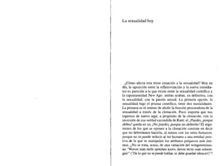 La sexualidad hoy
¿Cómo afecta esta triste situación a la sexualidad? Hoy en
día, la oposición entre la ret1exivización y la nueva inmedia-
tez es parecida a la que existe entre la sexualidad científica y
la espontaneidad New Age: ambas acaban, en definitiva, con
la sexualidad, con la pasión sexual. La primera opción, la
sexualidad bajo el prisma científico, tiene dos modalidades.
La primera es el intento de abolir la función procreadora de la
sexualidad a través de la clonación. Poco importa que nos
topemos de nuevo aquí, a propósito de la clonación, con la
inversión de esa verdad escondida de Kant: el ¡Puedes, porque
debes! queda en un ¡No puedes, porque no deberías! El argu-
mento de los que se oponen a la clonación consiste en decir
que no deberíamos hacerla, al menos con los seres humanos,
porque no se puede reducir al ser humano a una entidad posi-
tiva de la que se manipulen los atributos psíquicos más ínti-
mos. ¿No se trata, acaso, de otra variación del wittgensteinia-
no "Wovonrnan nicht sprechen KANN, davon MUSS man schwei-
gen!" ("De lo que no sepuede hablar, se debe guardar silenciol)"?
 