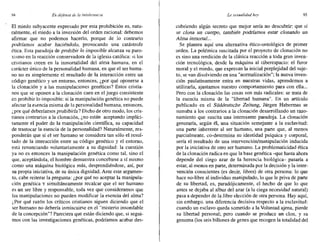 94 Endefensa de la intolerancia La sexualidad hay 95
El miedo subyacente expresado por esta prohibición es, natu-
ralmente, el miedo a la inversión del orden racional: debemos
afirmar que no podemos hacerlo, porque de lo contrario
podríamos acabar haciéndolo, provocando una catástrofe
ética. Esta paradoja de prohibir lo imposible alcanza su paro-
xismo en la reacción conservadora de la iglesia católica: si los
cristianos creen en la inmortalidad del alma humana, en el
carácter único de la personalidad humana, en que el ser huma-
no no es simplemente el resultado de la interacción entre un
código genético y un entorno, entonces, ¿por qué oponerse a
la clonación y a las manipulaciones genéticas? Estos cristia-
nos que se oponen a la clonación caen en el juego consistente
en prohibir lo imposible: si la manipulación genética no puede
afectar la esencia misma de la personalidad humana, entonces,
¿por qué deberíamos prohibirla? Dicho de otro modo, los cris-
tianos contrarios a la clonación, ¿no están aceptando implíci-
tamente el poder de la manipulación científica, su capacidad
de trastocar la esencia de la personalidad? Naturalmente, res-
ponderán que si el ser humano se considera tan sólo el resul-
tado de la interacción entre su código genético y el entorno,
está renunciando voluntariamente a su dignidad: la cuestión
ya no es entonces la manipulación genética como tal, sino el
que, aceptándola, el hombre demuestra concebirse a sí mismo
como una máquina biológica más, desprendiéndose, así, por
su propia iniciativa, de su única dignidad. Ante este argumen-
to, cabe reiterar la pregunta: ¿por qué no aceptar la manipula-
ción genética y simultáneamente recalcar que el ser humano
es un ser libre y responsable, toda vez que consideramos que
las manipulaciones no pueden modificar la esencia del alma?
¿Por qué razón los críticos cristianos siguen diciendo que el
ser humano no debería inmiscuirse en el "misterio insondable
de la concepción"? Pareciera que están diciendo que, si segui-
mos con las investigaciones genéticas, podríamos acabar des-
cubriendo algún secreto que mejor sería no descubrir: que si
se clona un cuerpo, también podríamos estar clonando un
Alma inmortal...
Se plantea aquí una alternativa ético-ontológica de primer
orden. La polémica suscitada por el proyecto de clonación no
es sino una reedición de la clásica reacción a toda gran inven-
ción tecnológica, desde la máquina al ciberespacio: el furor
moral y el miedo, que expresan la inicial perplejidad del suje-
to, se van disolviendo en una "normalización"; la nueva inven-
ción paulatinamente entra en nuestras vidas, aprendemos a
utilizarla, ajustamos nuestro comportamiento para con ella...
Pero con la clonación las cosas son más radicales: se trata de
la esencia misma de la "libertad humana". En un artículo
publicado en el Süddeutsche Zeitung, Jürgen Habermas se
sumaba a los contrarios a la clonación desarrollando un razo-
namiento que suscita una interesante paradoja. La clonación
generaría, según él, una situación semejante a la esclavitud:
una parte inherente al ser humano, una parte que, al menos
parcialmente, ca-determina su identidad psíquica y corporal,
sería el resultado de una intervención/manipulación inducida
por la iniciativa de otro ser humano. La problematicidad ética
de la clonación radica en que la base genética -que hasta ahora
depende del ciego azar de la herencia biológica- pasaría a
estar, al menos en parte, determinada por la decisión y la inter-
vención conscientes (es decir, libres) de otra persona: lo que
hace no-libre al individuo manipulado, lo que le priva de parte
de su libertad, es, paradójicamente, el hecho de que lo que
antes se dejaba al albur del azar (a la ciega necesidad natural)
pasa a depender de la libre elección de otra persona. Hay aquí,
sin embargo. una diferencia decisiva respecto a la esclavitud:
cuando un esclavo queda sometido a la Voluntad ajena, pierde
su libertad personal; pero cuando se produce un clan, y su
genoma (los seis billones de genes que recogen la totalidad del
 