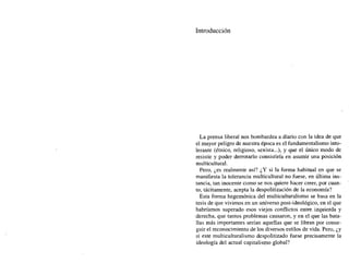Introducción
La prensa liberal nos bombardea a diario con la idea de que
el mayor peligro de nuestra época es el fundamentalismo into-
lerante (étnico, religioso, sexista...), y que el único modo de
resistir y poder derrotarlo consistiría en asumir una posición
multicultural.
Pero, ¿es realmente así? ¿Y si la forma habitual en que se
manifiesta la tolerancia multicultural no fuese, en última ins-
tancia, tan inocente como se nos quiere hacer creer, por cuan-
to, tácitamente, acepta la despolitización de la economía?
Esta forma hegemónica del multiculturalismo se basa en la
tesis de que vivimos en un universo post-ideológico, en el que
habríamos superado esos viejos conflictos entre izquierda y
derecha, que tantos problemas causaron, y en el que las bata-
llas más importantes serían aquellas que se libran por conse-
guir el reconocimiento de los diversos estilos de vida. Pero, ¿y
si este multiculturalismo despolitizado fuese precisamente la
ideología del actual capitalismo global?
 