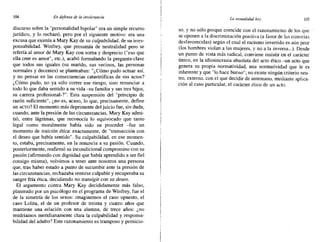 104 En defensa de la intolerancia La sexualidad hoy 105
discurso sobre la "personalidad bipolar" era un simple recurso
jurídico, y lo rechazó, pero por el siguiente motivo: era una
excusa que eximía a Mary Kay de su culpabilidad, de su irres-
ponsabilidad. Winfrey, que presumía de neutralidad pero se
refería al amor de Mary Kay con sorna y desprecio ("eso que
ella cree es amor", etc.), acabó formulando la pregunta-clave
que todos sus iguales (su marido, sus vecinos, las personas
normales y decentes) se planteaban: "¿Cómo pudo actuar así,
y no pensar en las consecuencias catastróficas de sus actos?
¿Cómo pudo, no ya sólo correr ese riesgo, sino renunciar a
todo lo que daba sentido a su vida -su familia y sus tres hijos,
su carrera profesional-?". Esta suspensión del "principio de
razón suficiente", ¿no es, acaso, lo que, precisamente, define
un ACTO? El momento más deprimente del juicio fue, sin duda,
cuando, ante la presión de las circunstancias, Mary Kay admi-
tió, entre lágrimas, que reconocía lo equivocado que tanto
legal como moralmente había sido su proceder -fue un
momento de traición ética: exactamente, de "transacción con
el deseo que había sentido". Su culpabilidad, en ese momen-
to, estaba, precisamente, en la renuncia a su pasión. Cuando,
posteriormente, reafirmó su incondicional compromiso con su
pasión (afirmando con dignidad que había aprendido a ser fiel
consigo misma), volvimos a tener ante nosotros una persona
que, tras haber estado a punto de sucumbir ante la presión de
las circunstancias, rechazaba sentirse culpable y recuperaba su
sangre fría ética, decidiendo no transigir con su deseo.
El argumento contra Mary Kay decididamente más falso,
planteado por un psicólogo en el programa de Winfrey, fue el
de la simetría de los sexos: imaginemos el caso opuesto, el
caso Lolita, el de un profesor de treinta y cuatro años que
mantiene una relación con una alumna, de trece años: ¿no
tendríamos meridianamente clara la culpabilidad y responsa-
bilidad del adulto? Este razonamiento es tramposo y pernicio-
so. y no sólo porque coincide con el razonamiento de los que
se oponen a la discriminación positiva (a favor de las minorías
desfavorecidas) según el cual el racismo invertido es aún peor
(los hombres violan a las mujeres, y no a la inversa...). Desde
un punto de vista más radical, conviene insistir en el carácter
único, en la idiosincrasia absoluta del acto ético -un acto que
genera su propia normatividad, una normatividad que le es
inherente y que "lo hace bueno"; no existe ningún criterio neu-
tro, externo, con el que decidir de antemano, mediante aplica-
ción al caso particular, el carácter ético de un acto.
 