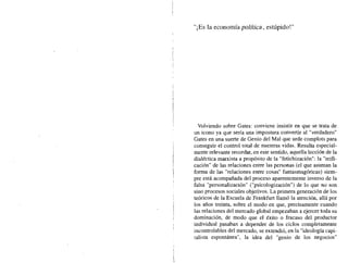 "i Es la economía política, estúpido!"
Volviendo sobre Gates: conviene insistir en que se trata de
un icono ya que sería una impostura convertir al "verdadero"
Gates en una suerte de Genio del Mal que urde complots para
conseguir el control total de nuestras vidas. Resulta especial-
mente relevante recordar, en este sentido, aquella lección de la
dialéctica marxista a propósito de la "fetichización": la "reifi-
cación" de las relaciones entre las personas (el que asuman la
forma de las "relaciones entre cosas" fantasmagóricas) siem-
pre está acompañada del proceso aparentemente inverso de la
falsa "personalización" ("psicologización") de lo que no son
sino procesos sociales objetivos. La primera generación de los
teóricos de la Escuela de Frank:furt llamó la atención, allá por
los años treinta, sobre el modo en que, precisamente cuando
las relaciones del mercado global empezaban a ejercer toda su
dominación, de modo que el éxito o fracaso del productor
individual pasaban a depender de los ciclos completamente
incontrolables del mercado, se extendió, en la "ideología capi-
talista espontánea", la idea del "genio de los negocios"
 