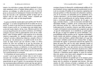 110 En defensa de la intolerancia "¡Es la economía política, estúpido!" 111
ladarla a los individuos y grupos afectados (mediante la reno-
vada ciudadanía activa, el amplio debate público, etc.). Estos
teóricos, sin embargo. se callan tan pronto como se trata de
poner en discusión los fundamentos mismos de la lógica anó-
nima del mercado y del capitalismo global: la lógica que se
impone cada vez más como el Real "neutro" aceptado por
todos y, por ello, cada vez más despolitizado.
La gran novedad de nuestra época post-política del "fin de la
ideología" es la radical despolitización de la esfera de la eco-
nomía: el modo en que funciona la economía (la necesidad de
reducir el gasto social, etc.) se acepta como una simple impo-
sición del estado objetivo de las cosas. Mientras persista esta
esencial despolitización de la esfera económica, sin embargo,
cualquier discurso sobre la participación activa de los ciuda-
danos, sobre el debate público como requisito de la decisión
colectiva responsable, etc. quedará reducido a una cuestión
"cultural" en tomo a diferencias religiosas, sexuales, étnicas o
de estilos de vida alternativos y no podrá incidir en las deci-
siones de largo alcance que nos afectan a todos. La única
manera de crear una sociedad en la que las decisiones de
alcance y de riesgo sean fruto de un debate público entre todos
los interesados, consiste, en definitiva, en una suerte de radi-
cal limitación de la libertad del capital, en la subordinación del
proceso de producción al control social, esto es, en una radi-
cal re-politización de la economía.
Si el problema de la post-política (la "gestión de los asuntos
sociales") está en que tiende a limitar cada vez más las posi-
bilidades del verdadero acto político. esta limitación se debe
directamente a la despolitización de la economía, a la idea
generalizada de que el capital y los mecanismos del mercado
son instrumentos/procedimientos neutros que hay que aprove-
char. Se entiende entonces por qué la actual post-política no
consigue alcanzar la dimensión verdaderamente política de la
universalidad: excluye sigilosamente de la politización la esfe-
ra de la economía. El ámbito de las relaciones capitalistas del
mercado global es el Otro Escenario de la llamada re-politiza-
ción de la sociedad civil defendida por los partidarios de la
"política identitaria" y de las formas postmodernas de politi-
zación: toda esa proliferación de nuevas formas políticas en
tomo a cuestiones particulares (derechos de los gays, eco-
logía, minorías étnicas...), toda esa incesante actividad de las
identidades fluidas y mutables, de la construcción de múlti-
ples coaliciones ad hoc, etc.: todo eso tiene algo de falso y se
acaba pareciendo al neurótico obsesivo que habla sin parar y
se agita continuamente precisamente para asegurarse que algo.
-lo que de verdad importa- no se manifieste, se quede quieto.
De ahí que, en lugar de celebrar las nuevas libertades y res-
ponsabilidades hechas posibles por la "segunda modernidad",
resulte mucho más decisivo centrarse en lo que sigue siendo
igual en toda esta fluida y global reflexividad, en lo que fun-
ciona como verdadero motor de este continuo fluir: la lógica
inexorable del capital. La presencia espectral del capital es la
figura del gran Otro, que no sólo sigue operando cuando se
han desintegrado todas las manifestaciones tradicionales del
simbólico gran Otro, sino que incluso provoca directamente
esa desintegración: lejos de enfrentarse al abismo de su liber-
tad, es decir, cargado con una responsabilidad que ninguna
Tradición o Naturaleza puede aligerar, el sujeto de nuestros
días está, quizás como nunca antes, atrapado en una compul-
sión inexorable que, de hecho, rige su vida.
La ironía de la historia ha querido que en los antiguos países
comunistas de Europa oriental, los comunistas "reformados"
hayan sido los primeros en aprender esta lección. ¿Por qué
muchos de ellos volvieron al poder a mediados de los años
noventa mediante elecciones libres? Este regreso al poder es
 