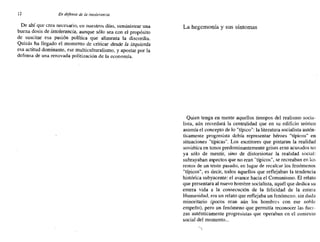 12 En defensa de fa intolerancia
De ahí que crea necesario, en nuestros días, suministrar una
buena dosis de intolerancia, aunque sólo sea con el propósito
de suscitar esa pasión política que alimenta la discordia.
Quizás ha llegado el momento de criticar desde la izquierda
esa actitud dominante, ese multiculturalismo, y apostar por la
defensa de una renovada politización de la economía.
La hegemonía y sus síntomas
Quien tenga en mente aquellos tiempos del realismo socia-
lista, aún recordará la centralidad que en su edificio teórico
asumía el concepto de lo "típico": la literatura socialista autén-
ticamente progresista debía representar héroes "típicos" en
situaciones "típicas". Los escritores que pintaran la realidad
soviética en tonos predominantemente grises eran acusados no
ya sólo de mentir, sino de distorsionar la realidad social:
subrayaban aspectos que no eran "típicos", se recreaban en los
restos de un triste pasado, en lugar de recalcar los fenómenos
"típicos", es decir, todos aquellos que reflejaban la tendencia
histórica subyacente: el avance hacia el Comunismo. El relato
que presentara al nuevo hombre socialista, aquél que dedica su
entera vida a la consecución de la felicidad de la entera
Humanidad, era un relato que reflejaba un fenómeno. sin duda
minoritario (pocos eran aún los hombres con ese noble
empeño), pero un fenómeno que permitía reconocer las fuer-
zas auténticamente progresistas que operaban en el contexto
social del momento...
 