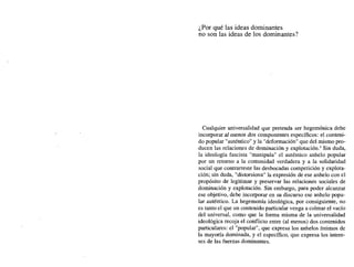 ¿Por qué las ideas dominantes
no son las ideas de los dominantes?
Cualquier universalidad que pretenda ser hegemónica debe
incorporar al menos dos componentes específicos: el conteni-
do popular "auténtico" y la "deformación" que del mismo pro-
ducen las relaciones de dominación y explotación.' Sin duda,
la ideología fascista "manipula" el auténtico anhelo popular
por un retomo a la comunidad verdadera y a la solidaridad
social que contrarreste las desbocadas competición y explota-
ción; sin duda, "distorsiona" la expresión de ese anhelo con el
propósito de legitimar y preservar las relaciones sociales de
dominación y explotación. Sin embargo, para poder alcanzar
ese objetivo, debe incorporar en su discurso ese anhelo popu-
lar auténtico. La hegemonía ideológica, por consiguiente, no
es tanto el que un contenido particular venga a colmar el vacío
del universal, como que la forma misma de la universalidad
ideológica recoj a el conflicto entre (al menos) dos contenidos
particulares: el "popular", que expresa los anhelos íntimos de
la mayoría dominada, y el específico, que expresa los intere-
ses de las fuerzas dominantes.
 