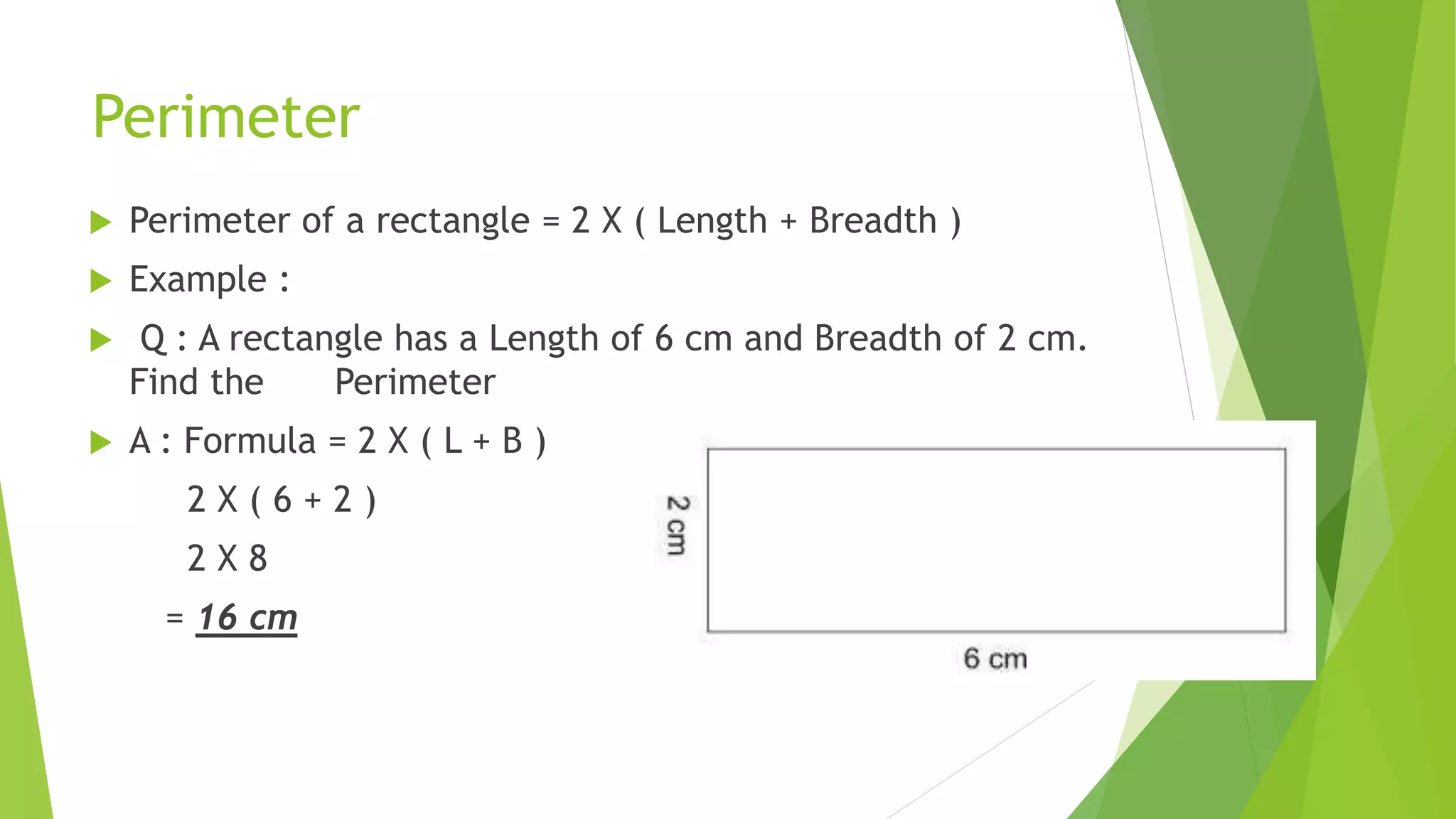 Perimeter
Perimeter of a rectangle = 2 X ( Length + Breadth )
Example :
Q : A rectangle has a Length of 6 cm and Breadth of 2 cm.
Find the sdf Perimeter
A : Formula = 2 X ( L + B )
2 X ( 6 + 2 )
2 X 8
= 16 cm