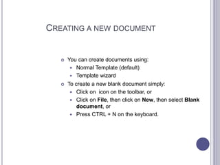CREATING A NEW DOCUMENT
 You can create documents using:
 Normal Template (default)
 Template wizard
 To create a new blank document simply:
 Click on icon on the toolbar, or
 Click on File, then click on New, then select Blank
document, or
 Press CTRL + N on the keyboard.
 