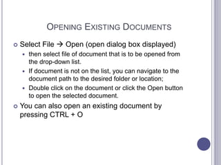 OPENING EXISTING DOCUMENTS
 Select File  Open (open dialog box displayed)
 then select file of document that is to be opened from
the drop-down list.
 If document is not on the list, you can navigate to the
document path to the desired folder or location;
 Double click on the document or click the Open button
to open the selected document.
 You can also open an existing document by
pressing CTRL + O
 