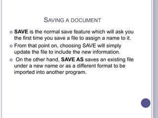 SAVING A DOCUMENT
 SAVE is the normal save feature which will ask you
the first time you save a file to assign a name to it.
 From that point on, choosing SAVE will simply
update the file to include the new information.
 On the other hand, SAVE AS saves an existing file
under a new name or as a different format to be
imported into another program.
 