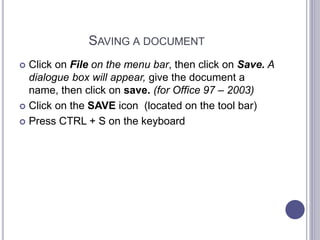 SAVING A DOCUMENT
 Click on File on the menu bar, then click on Save. A
dialogue box will appear, give the document a
name, then click on save. (for Office 97 – 2003)
 Click on the SAVE icon (located on the tool bar)
 Press CTRL + S on the keyboard
 