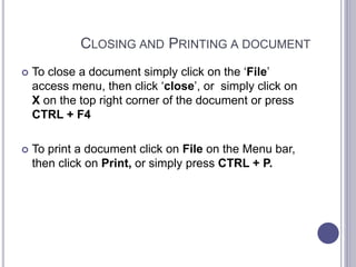 CLOSING AND PRINTING A DOCUMENT
 To close a document simply click on the ‘File’
access menu, then click ‘close’, or simply click on
X on the top right corner of the document or press
CTRL + F4
 To print a document click on File on the Menu bar,
then click on Print, or simply press CTRL + P.
 