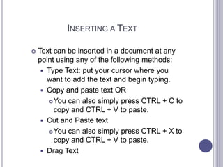 INSERTING A TEXT
 Text can be inserted in a document at any
point using any of the following methods:
 Type Text: put your cursor where you
want to add the text and begin typing.
 Copy and paste text OR
You can also simply press CTRL + C to
copy and CTRL + V to paste.
 Cut and Paste text
You can also simply press CTRL + X to
copy and CTRL + V to paste.
 Drag Text
 