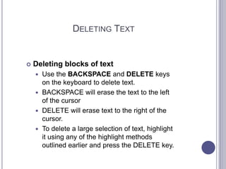 DELETING TEXT
 Deleting blocks of text
 Use the BACKSPACE and DELETE keys
on the keyboard to delete text.
 BACKSPACE will erase the text to the left
of the cursor
 DELETE will erase text to the right of the
cursor.
 To delete a large selection of text, highlight
it using any of the highlight methods
outlined earlier and press the DELETE key.
 