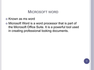 MICROSOFT WORD
 Known as ms word
 Microsoft Word is a word processor that is part of
the Microsoft Office Suite. It is a powerful tool used
in creating professional looking documents.
7
 