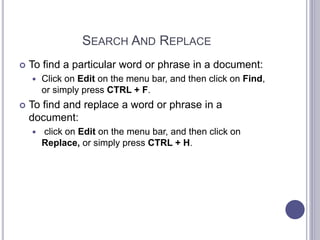 SEARCH AND REPLACE
 To find a particular word or phrase in a document:
 Click on Edit on the menu bar, and then click on Find,
or simply press CTRL + F.
 To find and replace a word or phrase in a
document:
 click on Edit on the menu bar, and then click on
Replace, or simply press CTRL + H.
 