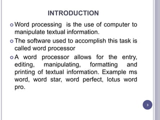 INTRODUCTION
 Word processing is the use of computer to
manipulate textual information.
 The software used to accomplish this task is
called word processor
 A word processor allows for the entry,
editing, manipulating, formatting and
printing of textual information. Example ms
word, word star, word perfect, lotus word
pro.
3
 