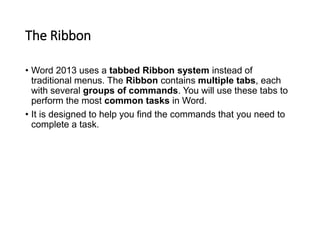 The Ribbon
• Word 2013 uses a tabbed Ribbon system instead of
traditional menus. The Ribbon contains multiple tabs, each
with several groups of commands. You will use these tabs to
perform the most common tasks in Word.
• It is designed to help you find the commands that you need to
complete a task.
 