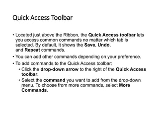 Quick Access Toolbar
• Located just above the Ribbon, the Quick Access toolbar lets
you access common commands no matter which tab is
selected. By default, it shows the Save, Undo,
and Repeat commands.
• You can add other commands depending on your preference.
• To add commands to the Quick Access toolbar:
• Click the drop-down arrow to the right of the Quick Access
toolbar.
• Select the command you want to add from the drop-down
menu. To choose from more commands, select More
Commands.
 