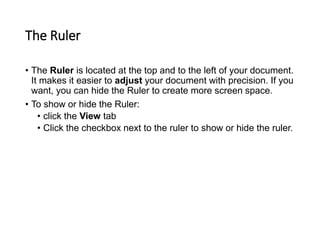 The Ruler
• The Ruler is located at the top and to the left of your document.
It makes it easier to adjust your document with precision. If you
want, you can hide the Ruler to create more screen space.
• To show or hide the Ruler:
• click the View tab
• Click the checkbox next to the ruler to show or hide the ruler.
 