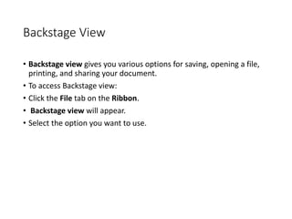 Backstage View
• Backstage view gives you various options for saving, opening a file,
printing, and sharing your document.
• To access Backstage view:
• Click the File tab on the Ribbon.
• Backstage view will appear.
• Select the option you want to use.
 
