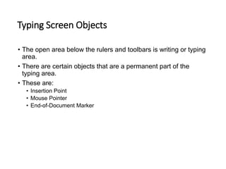 Typing Screen Objects
• The open area below the rulers and toolbars is writing or typing
area.
• There are certain objects that are a permanent part of the
typing area.
• These are:
• Insertion Point
• Mouse Pointer
• End-of-Document Marker
 