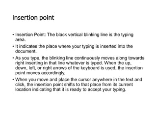 Insertion point
• Insertion Point: The black vertical blinking line is the typing
area.
• It indicates the place where your typing is inserted into the
document.
• As you type, the blinking line continuously moves along towards
right inserting in that line whatever is typed. When the up,
down, left, or right arrows of the keyboard is used, the insertion
point moves accordingly.
• When you move and place the cursor anywhere in the text and
click, the insertion point shifts to that place from its current
location indicating that it is ready to accept your typing.
 