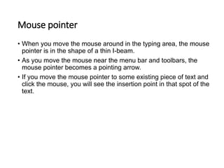 Mouse pointer
• When you move the mouse around in the typing area, the mouse
pointer is in the shape of a thin I-beam.
• As you move the mouse near the menu bar and toolbars, the
mouse pointer becomes a pointing arrow.
• If you move the mouse pointer to some existing piece of text and
click the mouse, you will see the insertion point in that spot of the
text.
 