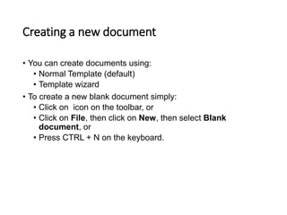Creating a new document
• You can create documents using:
• Normal Template (default)
• Template wizard
• To create a new blank document simply:
• Click on icon on the toolbar, or
• Click on File, then click on New, then select Blank
document, or
• Press CTRL + N on the keyboard.
 