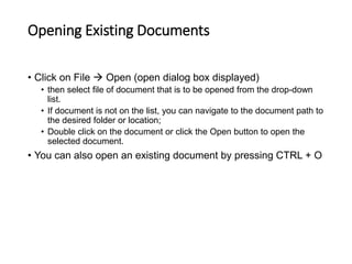 Opening Existing Documents
• Click on File  Open (open dialog box displayed)
• then select file of document that is to be opened from the drop-down
list.
• If document is not on the list, you can navigate to the document path to
the desired folder or location;
• Double click on the document or click the Open button to open the
selected document.
• You can also open an existing document by pressing CTRL + O
 