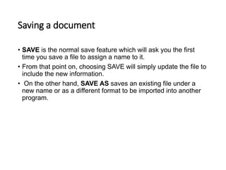 Saving a document
• SAVE is the normal save feature which will ask you the first
time you save a file to assign a name to it.
• From that point on, choosing SAVE will simply update the file to
include the new information.
• On the other hand, SAVE AS saves an existing file under a
new name or as a different format to be imported into another
program.
 