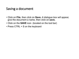 Saving a document
• Click on File, then click on Save. A dialogue box will appear,
give the document a name, then click on save.
• Click on the SAVE icon (located on the tool bar)
• Press CTRL + S on the keyboard
 