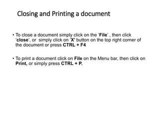 Closing and Printing a document
• To close a document simply click on the ‘File’ , then click
‘close’, or simply click on ‘X’ button on the top right corner of
the document or press CTRL + F4
• To print a document click on File on the Menu bar, then click on
Print, or simply press CTRL + P.
 