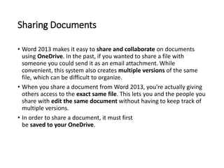 Sharing Documents
• Word 2013 makes it easy to share and collaborate on documents
using OneDrive. In the past, if you wanted to share a file with
someone you could send it as an email attachment. While
convenient, this system also creates multiple versions of the same
file, which can be difficult to organize.
• When you share a document from Word 2013, you're actually giving
others access to the exact same file. This lets you and the people you
share with edit the same document without having to keep track of
multiple versions.
• In order to share a document, it must first
be saved to your OneDrive.
 