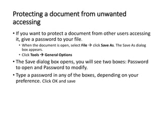 Protecting a document from unwanted
accessing
• If you want to protect a document from other users accessing
it, give a password to your file.
• When the document is open, select File  click Save As. The Save As dialog
box appears.
• Click Tools  General Options
• The Save dialog box opens, you will see two boxes: Password
to open and Password to modify.
• Type a password in any of the boxes, depending on your
preference. Click OK and save
 