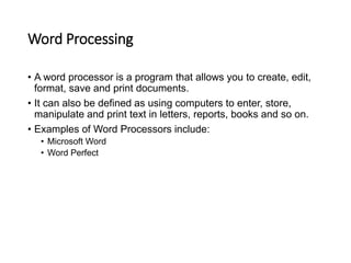 Word Processing
• A word processor is a program that allows you to create, edit,
format, save and print documents.
• It can also be defined as using computers to enter, store,
manipulate and print text in letters, reports, books and so on.
• Examples of Word Processors include:
• Microsoft Word
• Word Perfect
 