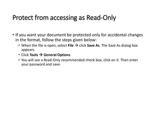 Protect from accessing as Read-Only
• If you want your document be protected only for accidental changes
in the format, follow the steps given below:
• When the file is open, select File  click Save As. The Save As dialog box
appears.
• Click Tools  General Options
• You will see a Read-Only recommended check box, click on it. Then enter
your password and save.
 