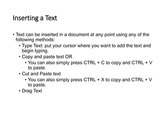 Inserting a Text
• Text can be inserted in a document at any point using any of the
following methods:
• Type Text: put your cursor where you want to add the text and
begin typing.
• Copy and paste text OR
• You can also simply press CTRL + C to copy and CTRL + V
to paste.
• Cut and Paste text
• You can also simply press CTRL + X to copy and CTRL + V
to paste.
• Drag Text
 