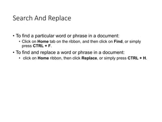 Search And Replace
• To find a particular word or phrase in a document:
• Click on Home tab on the ribbon, and then click on Find, or simply
press CTRL + F.
• To find and replace a word or phrase in a document:
• click on Home ribbon, then click Replace, or simply press CTRL + H.
 