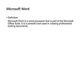 Microsoft Word
• Definition:
Microsoft Word is a word processor that is part of the Microsoft
Office Suite. It is a powerful tool used in creating professional
looking documents.
 