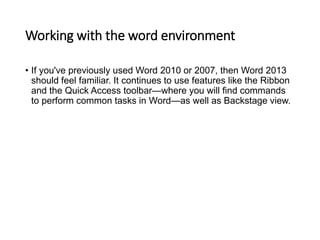 Working with the word environment
• If you've previously used Word 2010 or 2007, then Word 2013
should feel familiar. It continues to use features like the Ribbon
and the Quick Access toolbar—where you will find commands
to perform common tasks in Word—as well as Backstage view.
 