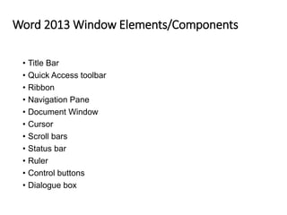 Word 2013 Window Elements/Components
• Title Bar
• Quick Access toolbar
• Ribbon
• Navigation Pane
• Document Window
• Cursor
• Scroll bars
• Status bar
• Ruler
• Control buttons
• Dialogue box
 