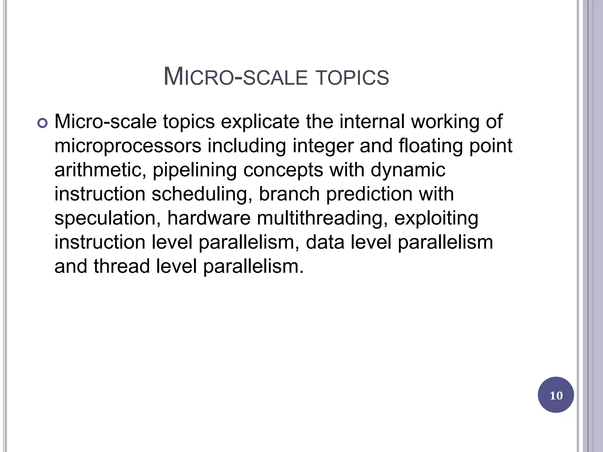 MICRO-SCALE TOPICS
 Micro-scale topics explicate the internal working of
microprocessors including integer and floating point
arithmetic, pipelining concepts with dynamic
instruction scheduling, branch prediction with
speculation, hardware multithreading, exploiting
instruction level parallelism, data level parallelism
and thread level parallelism.
10
 