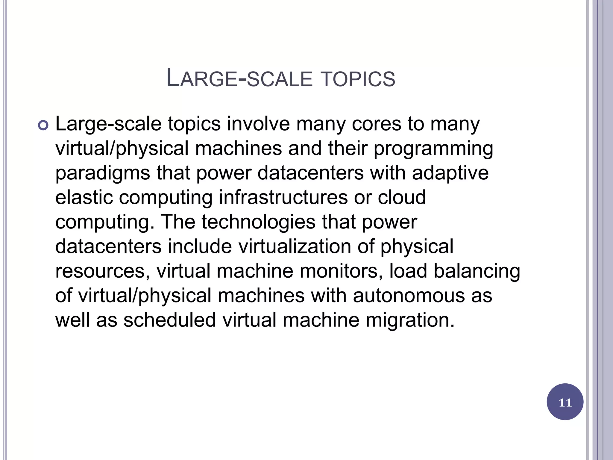 LARGE-SCALE TOPICS
 Large-scale topics involve many cores to many
virtual/physical machines and their programming
paradigms that power datacenters with adaptive
elastic computing infrastructures or cloud
computing. The technologies that power
datacenters include virtualization of physical
resources, virtual machine monitors, load balancing
of virtual/physical machines with autonomous as
well as scheduled virtual machine migration.
11
 
